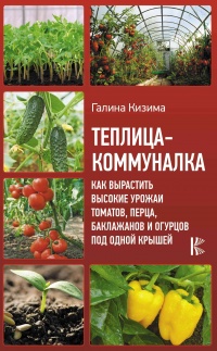 Теплица-коммуналка. Как вырастить высокие урожаи томатов, перца, баклажанов и огурцов под одной крышей - Галина Кизима