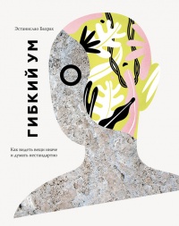 Гибкий ум. Как видеть вещи иначе и думать нестандартно - Эстанислао Бахрах